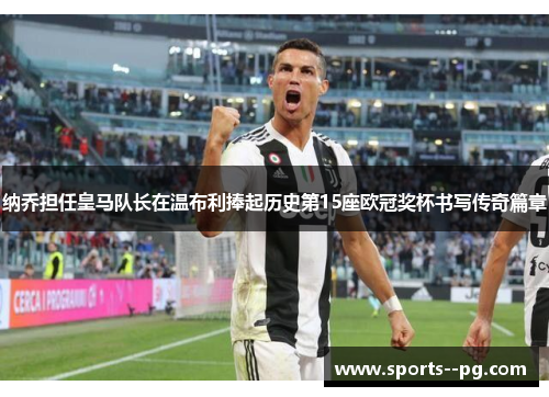 纳乔担任皇马队长在温布利捧起历史第15座欧冠奖杯书写传奇篇章